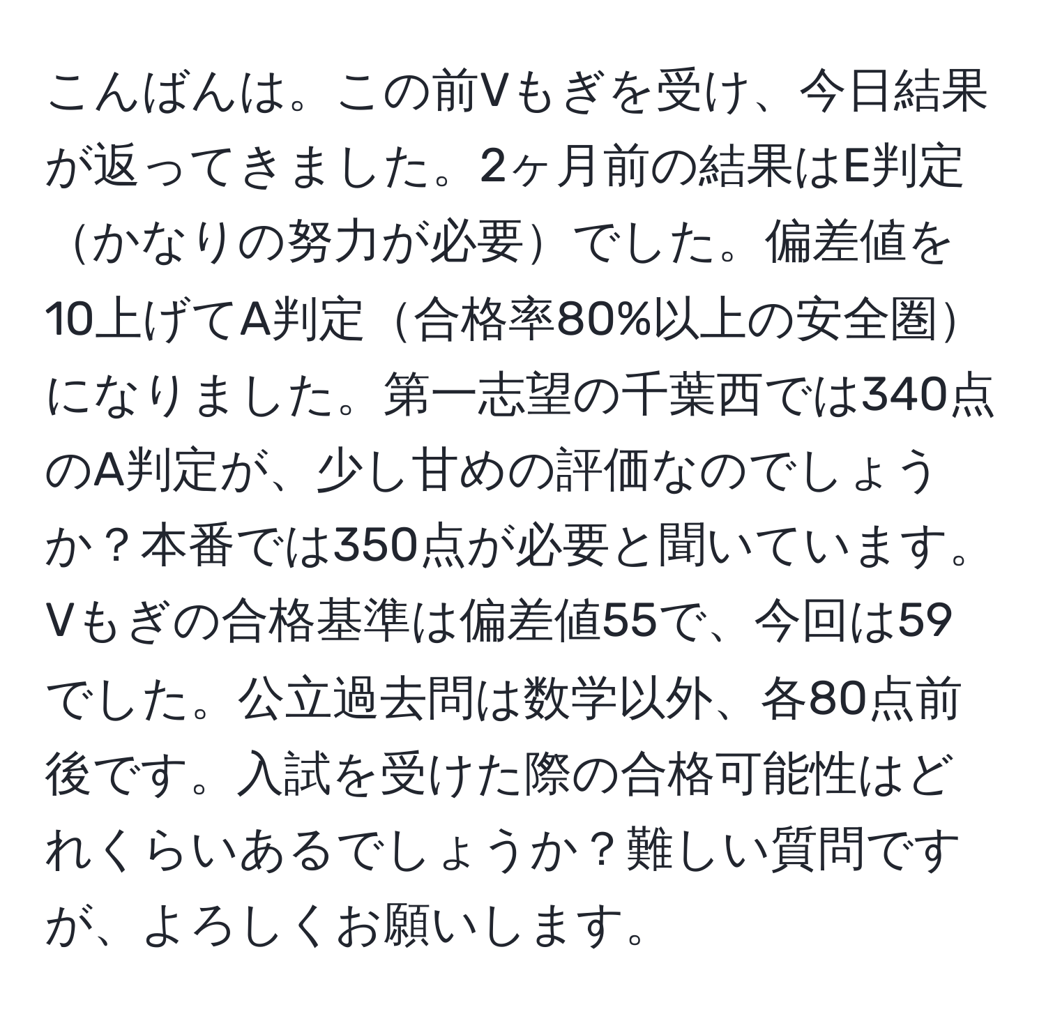 こんばんは。この前Vもぎを受け、今日結果が返ってきました。2ヶ月前の結果はE判定かなりの努力が必要でした。偏差値を10上げてA判定合格率80%以上の安全圏になりました。第一志望の千葉西では340点のA判定が、少し甘めの評価なのでしょうか？本番では350点が必要と聞いています。Vもぎの合格基準は偏差値55で、今回は59でした。公立過去問は数学以外、各80点前後です。入試を受けた際の合格可能性はどれくらいあるでしょうか？難しい質問ですが、よろしくお願いします。