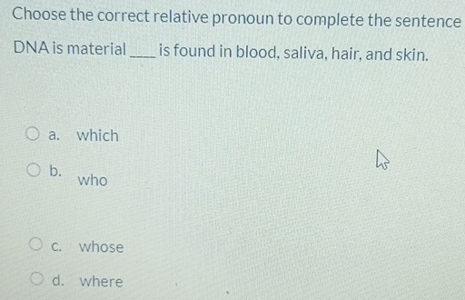 Choose the correct relative pronoun to complete the sentence
DNA is material _is found in blood, saliva, hair, and skin.
a. which
b. who
c. whose
d. where