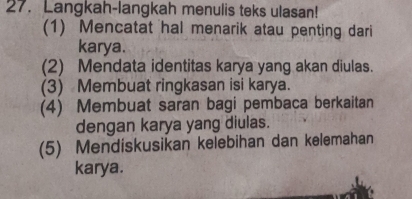 Langkah-langkah menulis teks ulasan! 
(1) Mencatat hal menarik atau penting dari 
karya. 
(2) Mendata identitas karya yang akan diulas. 
(3) Membuat ringkasan isi karya. 
(4) Membuat saran bagi pembaca berkaitan 
dengan karya yang diulas. 
(5) Mendiskusikan kelebihan dan kelemahan 
karya.