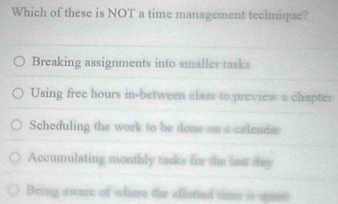 Which of these is NOT a time management technique?
Breaking assignments into smaller tasks
Using free hours in-between class to preview a chapter
Scheduling the work to be done on a calendmr
Accumulating monthly tasks for the lest day
Being aware of where the aflotiel time is spnt