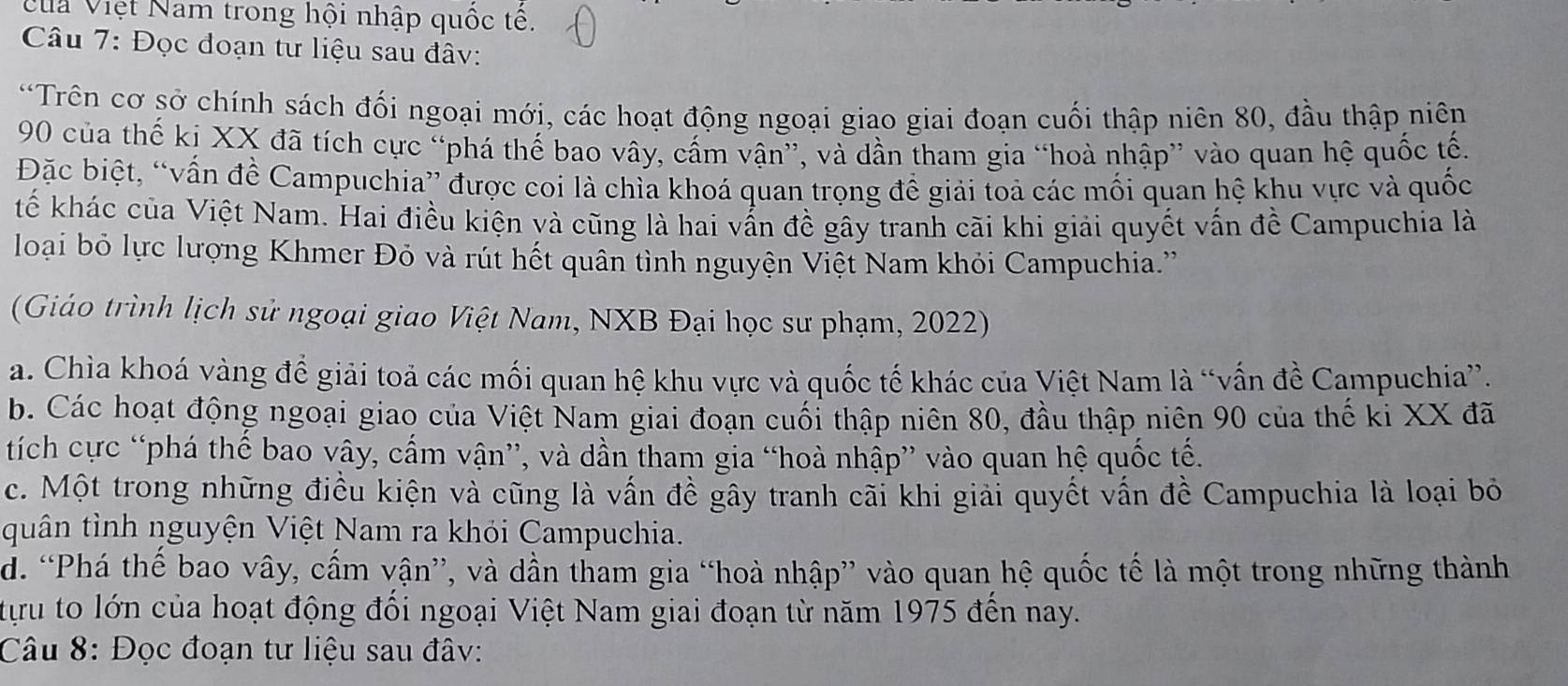 VVua Việt Nam trong hội nhập quốc tế.
Câu 7: Đọc đoạn tư liệu sau đâv:
*Trên cơ sở chính sách đối ngoại mới, các hoạt động ngoại giao giai đoạn cuối thập niên 80, đầu thập niên
90 của thế ki XX đã tích cực “phá thế bao vây, cấm vận”, và dần tham gia “hoà nhập” vào quan hệ quốc tế.
Đặc biệt, “vấn đề Campuchia” được coi là chìa khoá quan trọng để giải toả các mối quan hệ khu vực và quốc
tế khác của Việt Nam. Hai điều kiện và cũng là hai vẫn đề gây tranh cãi khi giải quyết vấn đề Campuchia là
loại bỏ lực lượng Khmer Đỏ và rút hết quân tình nguyện Việt Nam khỏi Campuchia.''
(Giáo trình lịch sử ngoại giao Việt Nam, NXB Đại học sư phạm, 2022)
a. Chìa khoá vàng để giải toả các mối quan hệ khu vực và quốc tế khác của Việt Nam là “vấn đề Campuchia”.
b. Các hoạt động ngoại giao của Việt Nam giai đoạn cuối thập niên 80, đầu thập niên 90 của thế ki XX đã
tích cực “phá thế bao vây, cấm vận”, và dần tham gia “hoà nhập” vào quan hệ quốc tế.
c. Một trong những điều kiện và cũng là vấn đề gây tranh cãi khi giải quyết vấn đề Campuchia là loại bỏ
quân tỉnh nguyện Việt Nam ra khỏi Campuchia.
d. “Phá thế bao vây, cấm vận”, và dần tham gia “hoà nhập” vào quan hệ quốc tế là một trong những thành
tựu to lớn của hoạt động đối ngoại Việt Nam giai đoạn từ năm 1975 đến nay.
Câu 8: Đọc đoạn tư liệu sau đâv: