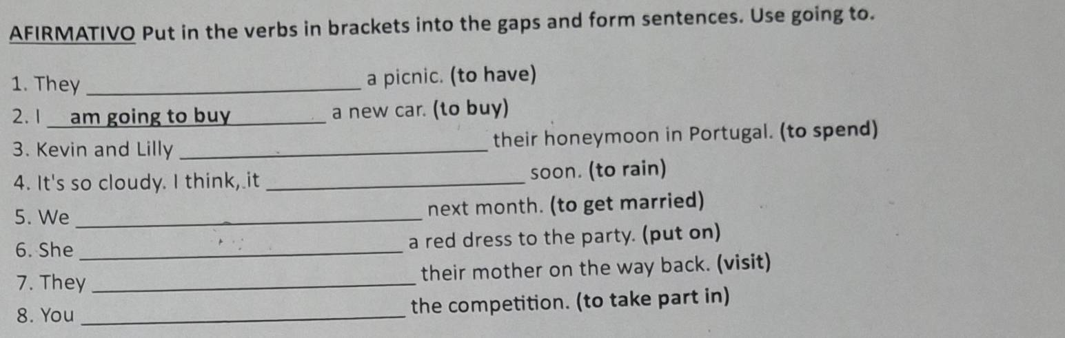 AFIRMATIVO Put in the verbs in brackets into the gaps and form sentences. Use going to. 
1. They_ 
a picnic. (to have) 
2.1 am going to buy a new car. (to buy) 
3. Kevin and Lilly _their honeymoon in Portugal. (to spend) 
4. It's so cloudy. I think, it _soon. (to rain) 
5. We _next month. (to get married) 
6. She _a red dress to the party. (put on) 
7. They_ 
their mother on the way back. (visit) 
8. You _the competition. (to take part in)