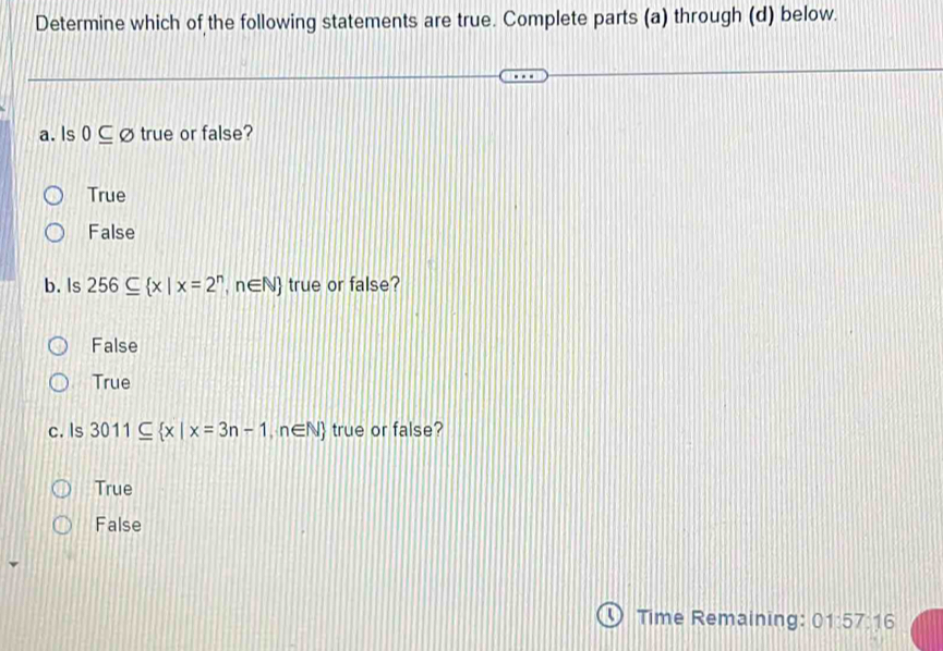 Determine which of the following statements are true. Complete parts (a) through (d) below.
a. Is 0⊂eq varnothing true or false?
True
False
b. Is 256⊂eq  x|x=2^n,n∈ N true or false?
False
True
c. Is 3011⊂eq  x|x=3n-1,n∈ N true or false?
True
False
Time Remaining: 01:57: 16