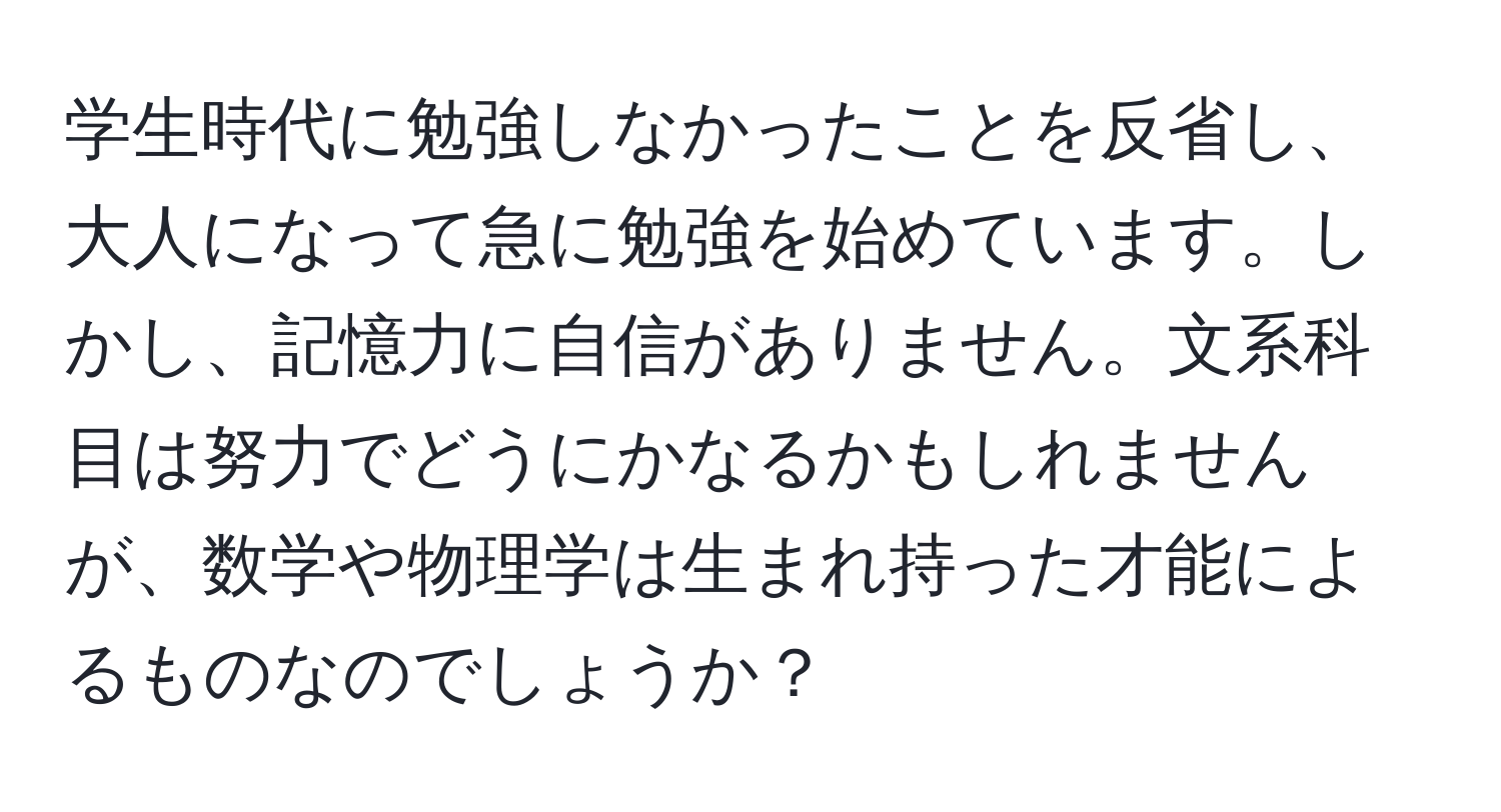 学生時代に勉強しなかったことを反省し、大人になって急に勉強を始めています。しかし、記憶力に自信がありません。文系科目は努力でどうにかなるかもしれませんが、数学や物理学は生まれ持った才能によるものなのでしょうか？