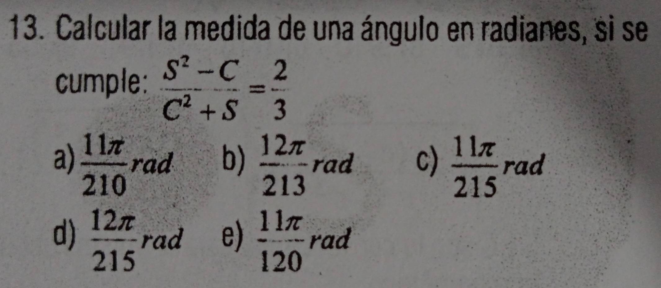 Calcular la medida de una ángulo en radianes, si se
cumple:  (S^2-C)/C^2+S = 2/3 
b)  12π /213 
c)  11π /215 
a)  11π /210  rad rad rad
e)  11π /120 
d)  12π /215  rad rad