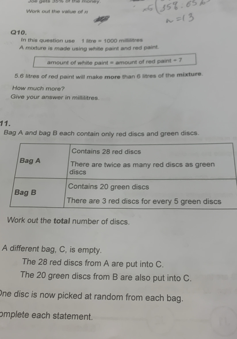 Joe gets 35% of the money. 
Work out the value of n 
Q10. 
In this question use 1 litre =1000 millilitres
A mixture is made using white paint and red paint. 
amount of white paint = amount of red paint +7
5.6 litres of red paint will make more than 6 litres of the mixture. 
How much more? 
Give your answer in millilitres. 
11. 
Bag A and bag B each contain only red discs and green discs. 
Work out the total number of discs. 
A different bag, C, is empty. 
The 28 red discs from A are put into C. 
The 20 green discs from B are also put into C. 
One disc is now picked at random from each bag. 
omplete each statement.