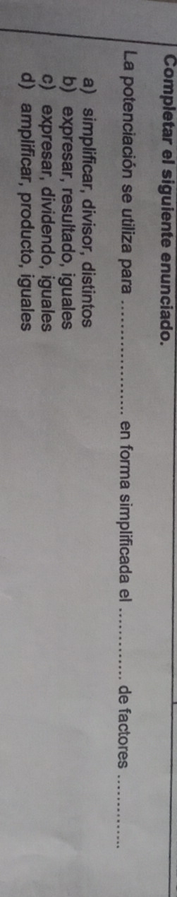 Completar el siguiente enunciado.
La potenciación se utiliza para_ en forma simplificada el _de factores_
a) simplificar, divisor, distintos
b) expresar, resultado, iguales
c) expresar, dividendo, iguales
d) amplificar, producto, iguales