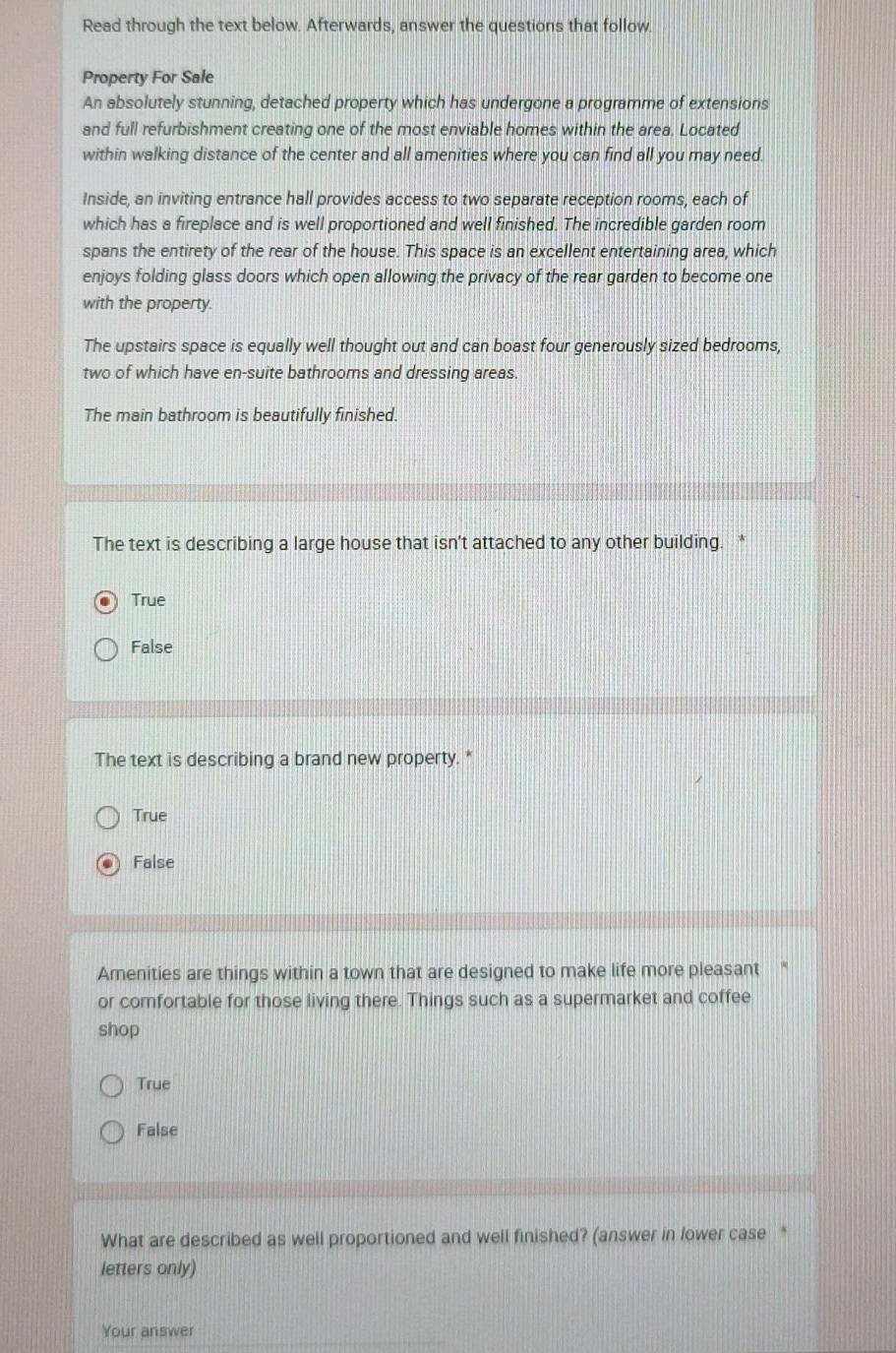 Read through the text below. Afterwards, answer the questions that follow.
Property For Sale
An absolutely stunning, detached property which has undergone a programme of extensions
and full refurbishment creating one of the most enviable homes within the area. Located
within walking distance of the center and all amenities where you can find all you may need.
Inside, an inviting entrance hall provides access to two separate reception rooms, each of
which has a fireplace and is well proportioned and well finished. The incredible garden room
spans the entirety of the rear of the house. This space is an excellent entertaining area, which
enjoys folding glass doors which open allowing the privacy of the rear garden to become one
with the property.
The upstairs space is equally well thought out and can boast four generously sized bedrooms,
two of which have en-suite bathrooms and dressing areas.
The main bathroom is beautifully finished.
The text is describing a large house that isn’t attached to any other building. *
True
False
The text is describing a brand new property. *
True
False
Amenities are things within a town that are designed to make life more pleasant 
or comfortable for those living there. Things such as a supermarket and coffee
shop
True
False
What are described as well proportioned and well finished? (answer in lower case *
letters only)
Your answer
