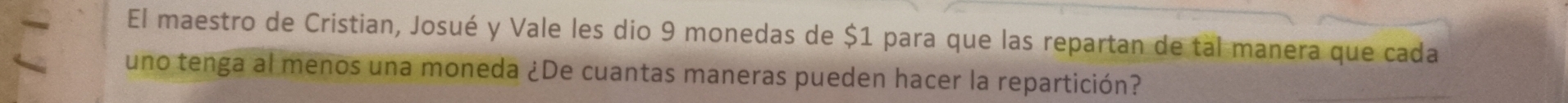 El maestro de Cristian, Josué y Vale les dio 9 monedas de $1 para que las repartan de tal manera que cada 
uno tenga al menos una moneda ¿De cuantas maneras pueden hacer la repartición?