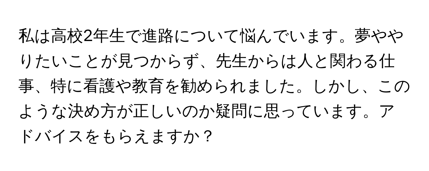 私は高校2年生で進路について悩んでいます。夢ややりたいことが見つからず、先生からは人と関わる仕事、特に看護や教育を勧められました。しかし、このような決め方が正しいのか疑問に思っています。アドバイスをもらえますか？