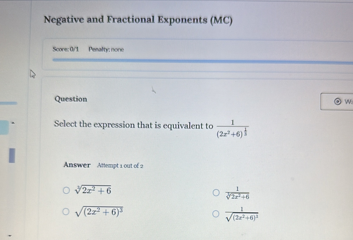 Negative and Fractional Exponents (MC)
Score: 0/1 Penalty: none
Question
Wa
Select the expression that is equivalent to frac 1(2x^2+6)^ 1/3 
Answer Attempt 1 out of 2
sqrt[3](2x^2+6)
 1/sqrt[3](2x^2+6) 
sqrt((2x^2+6)^3)
frac 1sqrt((2x^2+6)^3)