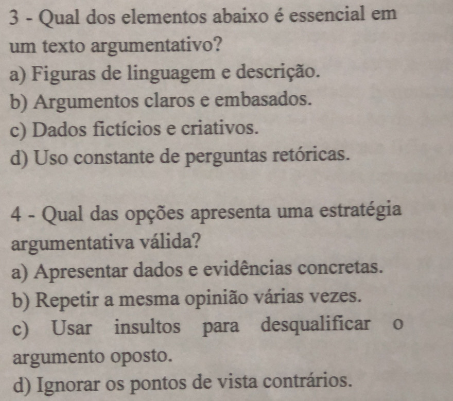 Qual dos elementos abaixo é essencial em
um texto argumentativo?
a) Figuras de linguagem e descrição.
b) Argumentos claros e embasados.
c) Dados fictícios e criativos.
d) Uso constante de perguntas retóricas.
4 - Qual das opções apresenta uma estratégia
argumentativa válida?
a) Apresentar dados e evidências concretas.
b) Repetir a mesma opinião várias vezes.
c) Usar insultos para desqualificar o
argumento oposto.
d) Ignorar os pontos de vista contrários.