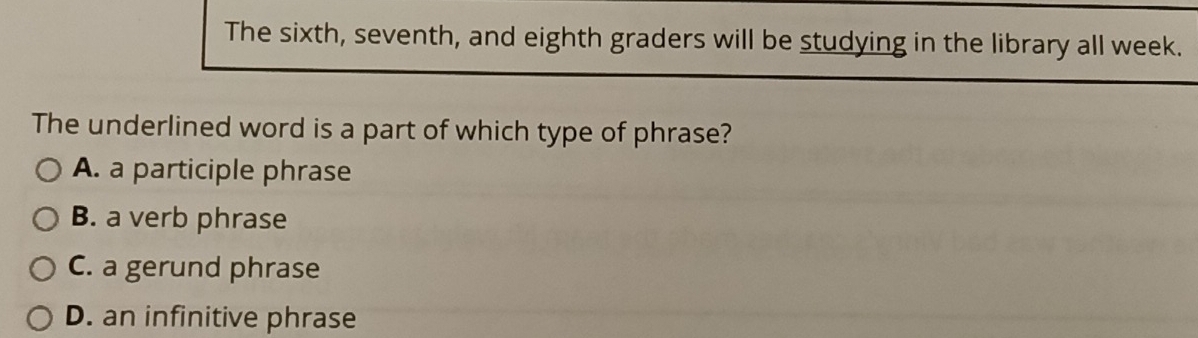 The sixth, seventh, and eighth graders will be studying in the library all week.
The underlined word is a part of which type of phrase?
A. a participle phrase
B. a verb phrase
C. a gerund phrase
D. an infinitive phrase