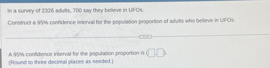 In a survey of 2326 adults, 700 say they believe in UFOs. 
Construct a 95% confidence interval for the population proportion of adults who believe in UFOs. 
A 95% confidence interval for the population proportion is (□ ,□ ). 
(Round to three decimal places as needed.)