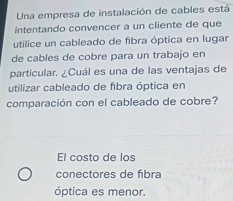 Una empresa de instalación de cables está
intentando convencer a un cliente de que
utilice un cableado de fibra óptica en lugar
de cables de cobre para un trabajo en
particular. ¿Cuál es una de las ventajas de
utilizar cableado de fibra óptica en
comparación con el cableado de cobre?
El costo de los
conectores de fibra
óptica es menor.