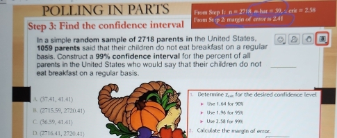 POLLING IN PARTS From Step I:n=27.18 n-har =32.2cm=2.58
Step 3 : Find the confidence interval From Se:p 2: margin of error is 2.41
In a simple random sample of 2718 parents in the United States. D
1059 parents said that their children do not eat breakfast on a regular
basis. Construct a 99% confidence interval for the percent of all
parents in the United States who would say that their children do not_
eat breakfast on a regular basis.
A. (37.41,41.41) 1. Determine Zn for the desired confidence level
Use 1.64 for 90%
B. (2715.59,2720.41) Use 1.95 for 95%
C. (36.59,41.41)
Lise 2.58 for 99%
D. (2716.41,2720.41) 2. Calculate the margin of error.