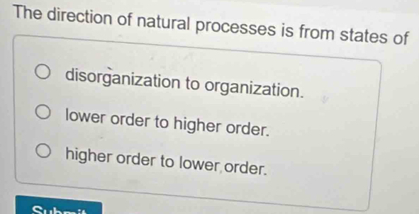 The direction of natural processes is from states of
disorganization to organization.
lower order to higher order.
higher order to lower order.
t