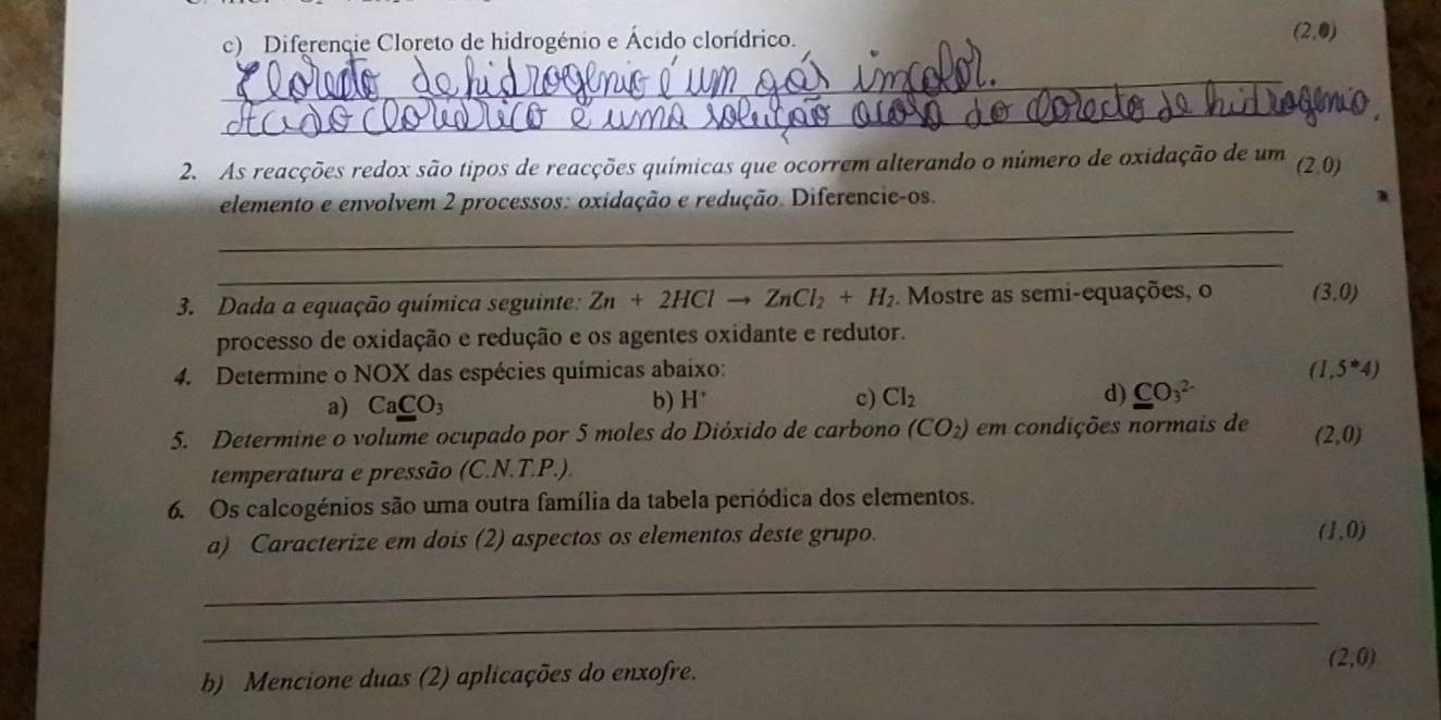 Diferencie Cloreto de hidrogénio e Ácido clorídrico. (2,0)
_ 
_ 
2. As reacções redox são tipos de reacções químicas que ocorrem alterando o número de oxidação de um (2,0)
elemento e envolvem 2 processos: oxidação e redução. Diferencie-os. 
_ 
_ 
3. Dada a equação química seguinte: Zn+2HClto ZnCl_2+H_2. Mostre as semi-equações, o (3,0)
processo de oxidação e redução e os agentes oxidante e redutor. 
4. Determine o NOX das espécies químicas abaixo: (1,5^*4)
a) CaCO_3 b) H^+ c) Cl_2 d) CO_3^((2-)
5. Determine o volume ocupado por 5 moles do Dióxido de carbono (CO_2)) em condições normais de (2,0)
temperatura e pressão (C.N.T.P.). 
6. Os calcogénios são uma outra família da tabela periódica dos elementos. 
a) Caracterize em dois (2) aspectos os elementos deste grupo.
(1,0)
_ 
_ 
b) Mencione duas (2) aplicações do enxofre. (2,0)