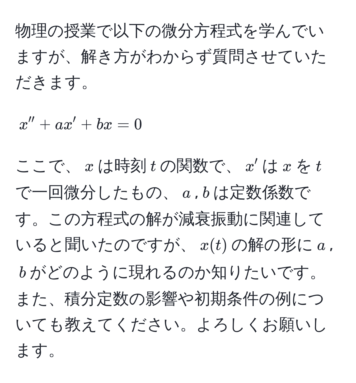 物理の授業で以下の微分方程式を学んでいますが、解き方がわからず質問させていただきます。  
[
x'' + ax' + bx = 0
]  
ここで、$x$は時刻$t$の関数で、$x'$は$x$を$t$で一回微分したもの、$a$,$b$は定数係数です。この方程式の解が減衰振動に関連していると聞いたのですが、$x(t)$の解の形に$a$,$b$がどのように現れるのか知りたいです。また、積分定数の影響や初期条件の例についても教えてください。よろしくお願いします。