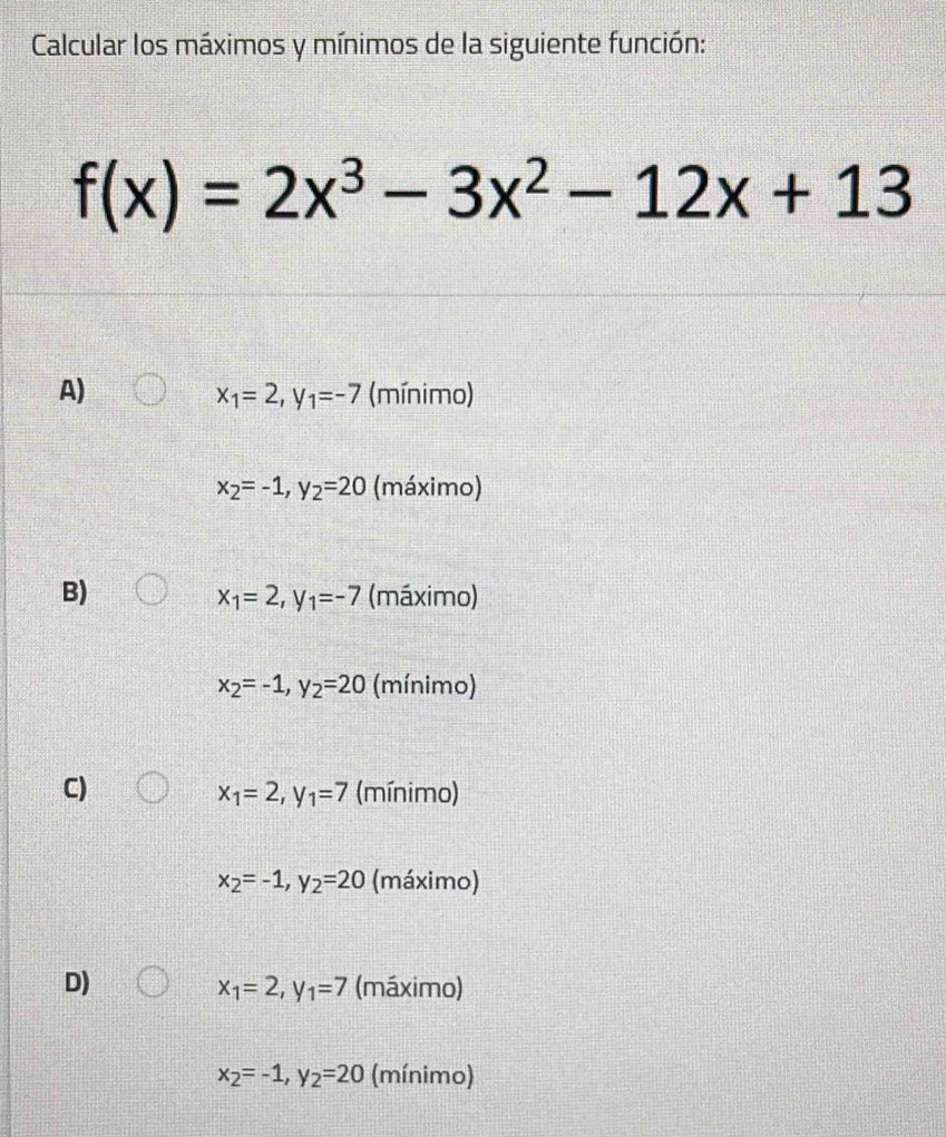 Calcular los máximos y mínimos de la siguiente función:
f(x)=2x^3-3x^2-12x+13
A) (mínimo)
x_1=2 _1=-7
x_2=-1, y_2=20 (máximo)
B) (máximo)
x_1=2 _1=-7
x_2=-1, y_2=20 (mínimo)
C) (mínimo)
x_1=2, y_1=7
x_2=-1, y_2=20 (máximo)
D) (máximo)
x_1=2, y_1=7
x_2=-1, y_2=20 (mínimo)