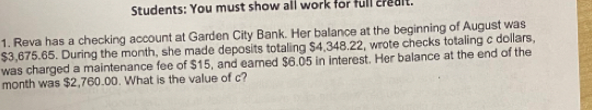 Students: You must show all work for full credlt. 
1. Reva has a checking account at Garden City Bank. Her balance at the beginning of August was
$3,675.65. During the month, she made deposits totaling $4,348.22, wrote checks totaling c dollars, 
was charged a maintenance fee of $15, and eared $6.05 in interest. Her balance at the end of the
month was $2,760.00. What is the value of c?