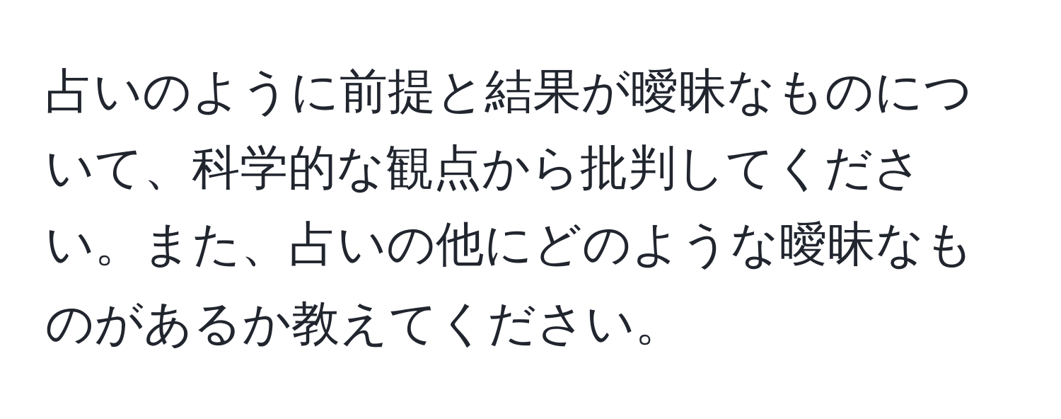 占いのように前提と結果が曖昧なものについて、科学的な観点から批判してください。また、占いの他にどのような曖昧なものがあるか教えてください。