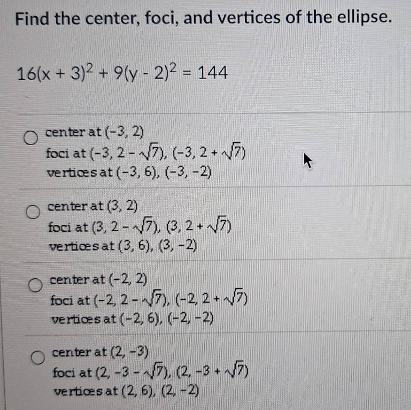 Find the center, foci, and vertices of the ellipse.
16(x+3)^2+9(y-2)^2=144
center at (-3,2)
foci at (-3,2-sqrt(7)), (-3,2+sqrt(7))
verticesat (-3,6), (-3,-2)
center at (3,2)
foci at (3,2-sqrt(7)), (3,2+sqrt(7))
verticesat (3,6), (3,-2)
center at (-2,2)
foci at (-2,2-sqrt(7)), (-2,2+sqrt(7))
verticesat (-2,6), (-2,-2)
center at (2,-3)
foci at (2,-3-sqrt(7)),(2,-3+sqrt(7))
verticesat (2,6),(2,-2)