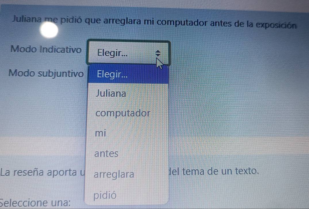 Juliana me pidió que arreglara mi computador antes de la exposición
Modo Indicativo Elegir...
Modo subjuntivo Elegir...
Juliana
computador
mi
antes
La reseña aporta u arreglara del tema de un texto.
Seleccione una:
pidió