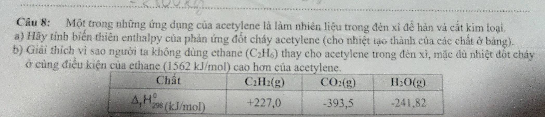 Một trong những ứng dụng của acetylene là làm nhiên liệu trong đèn xỉ để hàn và cắt kim loại.
a) Hãy tính biến thiên enthalpy của phản ứng đốt cháy acetylene (cho nhiệt tạo thành của các chất ở bảng).
b) Giải thích vì sao người ta không dùng ethane (C_2H_6) thay cho acetylene trong đèn xì, mặc dù nhiệt đốt cháy
ở cùng điều kiện của ethane (1562 kJ/mol) cao hơn của acetylene.