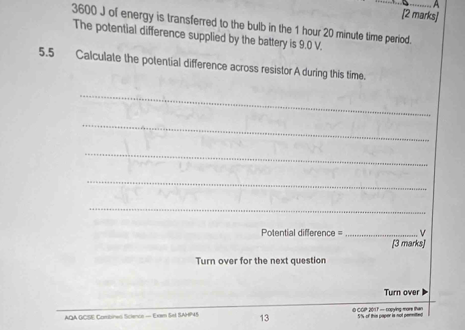 A 
[2 marks]
3600 J of energy is transferred to the bulb in the 1 hour 20 minute time period. 
The potential difference supplied by the battery is 9.0 V. 
5.5 Calculate the potential difference across resistor A during this time. 
_ 
_ 
_ 
_ 
_ 
Potential difference = _V 
[3 marks] 
Turn over for the next question 
Turn over 
AQA GCSE Cambined Science — Exsm Set SAHP45 © CGP 2017 — copying more than 
13 5% of this paper is not permitted