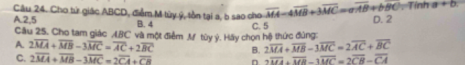 Cho tử giác ABCD, điễm M tùy ý, tồn tại a, b sao cho overline MA-4overline MB+3overline MC=aoverline AB+boverline BC. Tính a+b
A. 2, 5 B. 4
C. 5 D. 2
Câu 25. Cho tam giác ABC và một điểm M tùy ý. Hãy chọn hệ thức đủng:
A. 2overline MA+overline MB-3overline MC=overline AC+2overline BC B. 2overline MA+overline MB-3overline MC=2overline AC+overline BC
C. 2overline MA+overline MB-3overline MC=2overline CA+overline CB 2overline MA+overline MR-3overline MC=2overline CB-overline CA
n