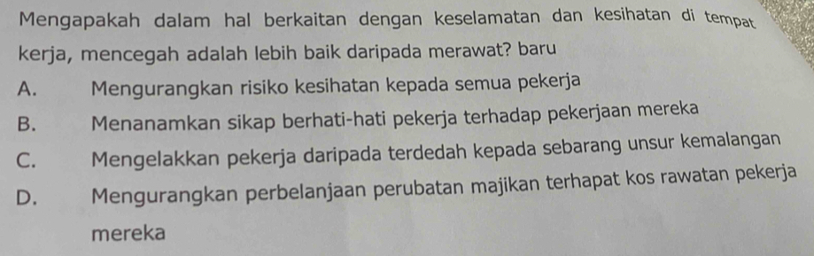 Mengapakah dalam hal berkaitan dengan keselamatan dan kesihatan di tempat
kerja, mencegah adalah lebih baik daripada merawat? baru
A. Mengurangkan risiko kesihatan kepada semua pekerja
B. Menanamkan sikap berhati-hati pekerja terhadap pekerjaan mereka
C. Mengelakkan pekerja daripada terdedah kepada sebarang unsur kemalangan
D. Mengurangkan perbelanjaan perubatan majikan terhapat kos rawatan pekerja
mereka