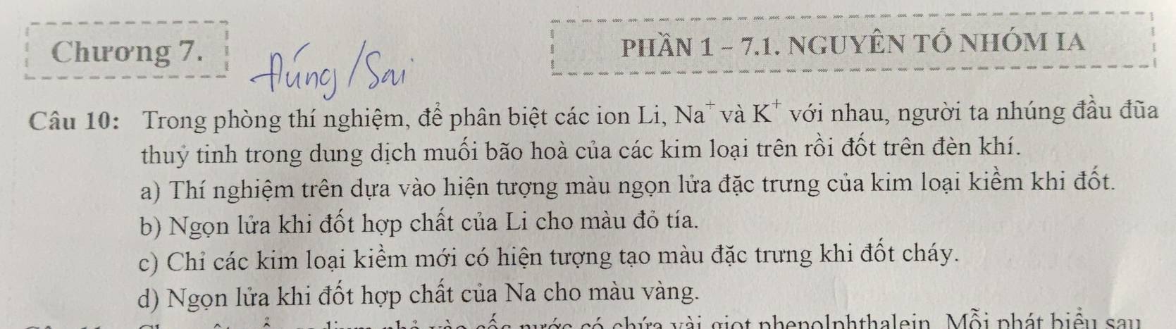 Chương 7. phHầN 1 - 7.1. NGUYÊN TỔ NHÓM IA 
Câu 10: Trong phòng thí nghiệm, để phân biệt các ion Li, Na" và K^+ với nhau, người ta nhúng đầu đũa 
thuy tinh trong dung dịch muối bão hoà của các kim loại trên rồi đốt trên đèn khí. 
a) Thí nghiệm trên dựa vào hiện tượng màu ngọn lửa đặc trưng của kim loại kiềm khi đốt. 
b) Ngọn lửa khi đốt hợp chất của Li cho màu đỏ tía. 
c) Chỉ các kim loại kiểm mới có hiện tượng tạo màu đặc trưng khi đốt cháy. 
d) Ngọn lửa khi đốt hợp chất của Na cho màu vàng. 
chứa vài giọt phenolphthalein. Mỗi phát biểu sau