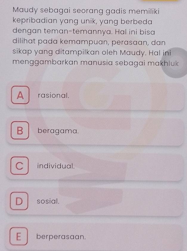 Maudy sebagai seorang gadis memiliki
kepribadian yang unik, yang berbeda
dengan teman-temannya. Hal ini bisa
dilihat pada kemampuan, perasaan, dan
sikap yang ditampilkan oleh Maudy. Hal ini
menggambarkan manusia sebagai makhluk
A rasional.
B beragama.
C individual.
D sosial.
E berperasaan.