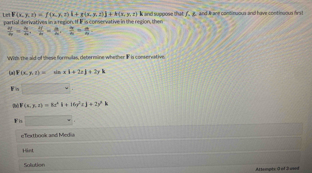 Let F(x,y,z)=f(x,y,z)i+g(x,y,z)j+h(x,y,z)k k and suppose that f, g, and h are continuous and have continuous first 
partial derivatives in a region. If F is conservative in the region, then
 partial f/partial y = partial g/partial x ,  partial f/partial z = partial h/partial x ,  partial g/partial z = partial h/partial y . 
With the aid of these formulas, determine whether F is conservative. 
(a) F(x,y,z)=sin xi+2zj+2yk
F is°
(b) F(x,y,z)=8z^4i+16y^2zj+2y^8k
Fis 
eTextbook and Media 
Hint 
Solution 
Attempts: 0 of 3 used