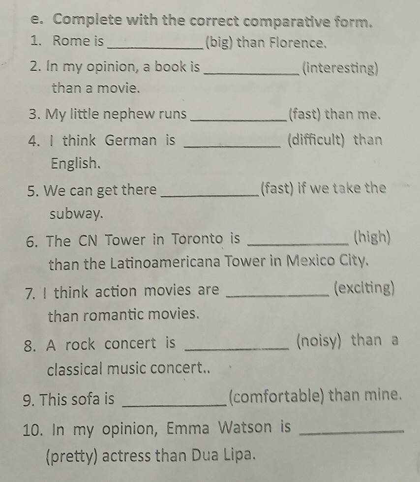 Complete with the correct comparative form. 
1. Rome is _(big) than Florence. 
2. In my opinion, a book is _(interesting) 
than a movie. 
3. My little nephew runs _(fast) than me. 
4. I think German is _(difficult) than 
English. 
5. We can get there _(fast) if we take the 
subway. 
6. The CN Tower in Toronto is _(high) 
than the Latinoamericana Tower in Mexico City. 
7. I think action movies are _(exciting) 
than romantic movies. 
8. A rock concert is _ (noisy) than 
classical music concert.. 
9. This sofa is _(comfortable) than mine. 
10. In my opinion, Emma Watson is_ 
(pretty) actress than Dua Lipa.