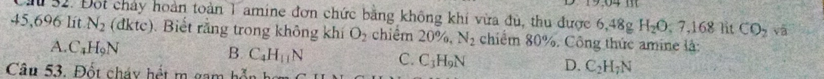 Đot chảy hoàn toàn 1 amine đơn chức bằng không khí vừa đủ, thu được 6, 48g H_2O, 7, 168 lit CO_2 và
45,696 lít N_2 (dktc). Biết rằng trong không khí O_2 chiểm ∠ O %, N_2 chiếm 80%. Công thức amine là:
A. C_4H_9N
B. C_4H_11N
C. C_3H_9N
Câu 53. Đốt cháy hết m gam hỗn họ
D. C_2H_7N