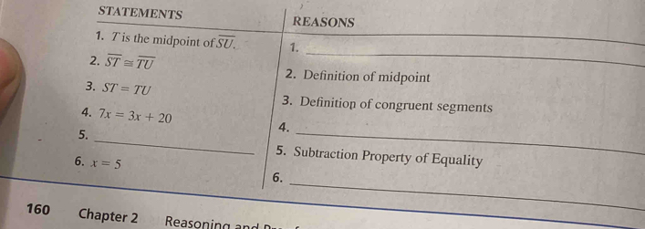 STATEMENTS REASONS 
_ 
1. T is the midpoint of overline SU. 1. 
_ 
2. overline ST≌ overline TU 2. Definition of midpoint 
3. ST=TU 3. Definition of congruent segments 
4. 7x=3x+20
5. 
4. 
_ 
_ 
5. Subtraction Property of Equality 
6. x=5
6. 
_ 
160 Chapter 2 Reason i 
_