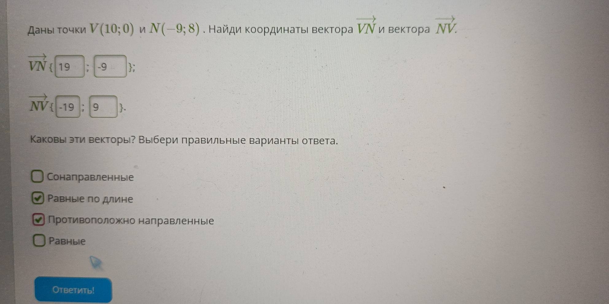 Даны точки V(10;0) N(-9;8). Найди Κοοрдинаτьι веκтора vector VN и вектора vector NV.
vector VN 19 ; -9;
vector NV  -19;9. 
Каковье эти векторы? Выбери πравильные вариантьі ответа.
Сонаправленны|е
Ρавные по длине
V Противоπоложно налравленнье
Pabhыie
Oтветить!