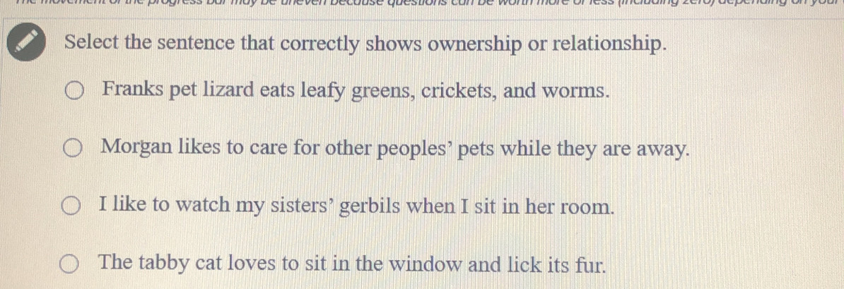 Select the sentence that correctly shows ownership or relationship.
Franks pet lizard eats leafy greens, crickets, and worms.
Morgan likes to care for other peoples’ pets while they are away.
I like to watch my sisters’ gerbils when I sit in her room.
The tabby cat loves to sit in the window and lick its fur.