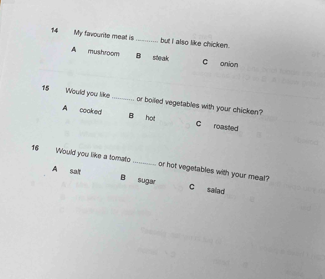 My favourite meat is _but I also like chicken.
A mushroom B steak c onion
15 Would you like_ or boiled vegetables with your chicken?
A cooked B hot C roasted
16 Would you like a tomato _or hot vegetables with your meal?
A salt B sugar c salad