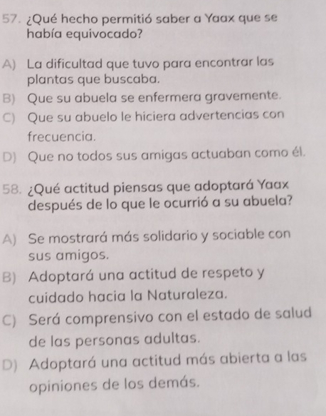 ¿Qué hecho permitió saber a Yaax que se
había equivocado?
A) La dificultad que tuvo para encontrar las
plantas que buscaba.
B) Que su abuela se enfermera gravemente.
C) Que su abuelo le hiciera advertencias con
frecuencia.
D) Que no todos sus amigas actuaban como él.
58. ¿Qué actitud piensas que adoptará Yaax
después de lo que le ocurrió a su abuela?
A) Se mostrará más solidario y sociable con
sus amigos.
B) Adoptará una actitud de respeto y
cuidado hacia la Naturaleza.
C) Será comprensivo con el estado de salud
de las personas adultas.
D) Adoptará una actitud más abierta a las
opiniones de los demás.