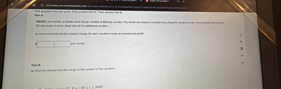 A # cdn.assess.prod.mheducation.com/dle-assess-delivery-ui/v3.28.8/assessment/page/6?token=353b81a62288fc96e40c7b87ea3fe3a 
This question has two parts. First, answer Part A. Then, answer Part B. 
Part A 
SALES Last month, a retailer sold 120 jar candles at $30 per candle. This month the retailer is considering putting the candles on sale. They estimate that for each
$2 decrease in price, they will sell 10 additional candles. 
a. How much should the retailer charge for each candle in order to maximize its profit?
$ T per candle 
Part B 
b. Find the domain and the range in the context of this situation.
x