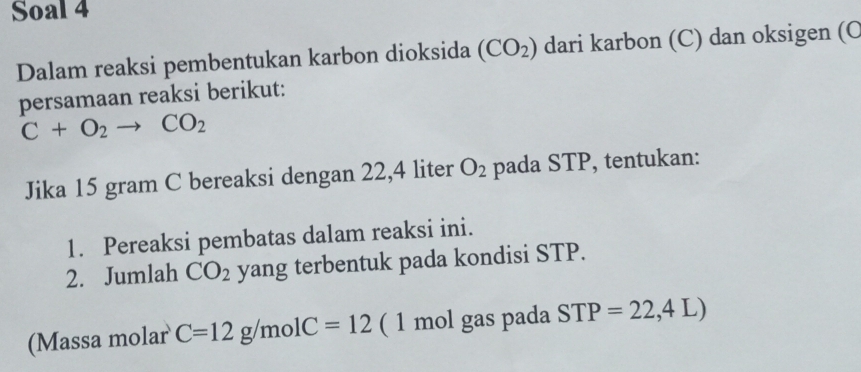 Soal 4 
Dalam reaksi pembentukan karbon dioksida (CO_2) dari karbon (C) dan oksigen (C
persamaan reaksi berikut:
C+O_2to CO_2
Jika 15 gram C bereaksi dengan 22,4 liter O_2 pada STP, tentukan: 
1. Pereaksi pembatas dalam reaksi ini. 
2. Jumlah CO_2 yang terbentuk pada kondisi STP. 
(Massa molar C=12g/molC=12 ( 1 mol gas pada STP=22,4L)