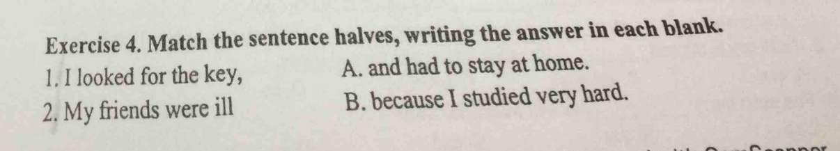 Match the sentence halves, writing the answer in each blank.
1. I looked for the key, A. and had to stay at home.
2. My friends were ill B. because I studied very hard.