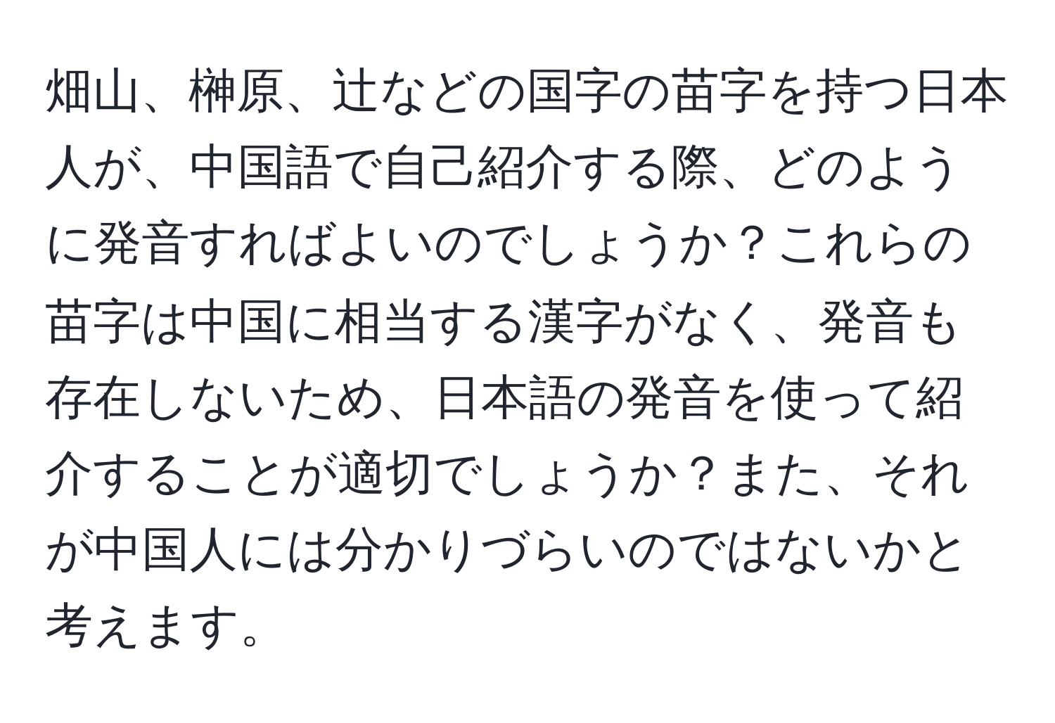 畑山、榊原、辻などの国字の苗字を持つ日本人が、中国語で自己紹介する際、どのように発音すればよいのでしょうか？これらの苗字は中国に相当する漢字がなく、発音も存在しないため、日本語の発音を使って紹介することが適切でしょうか？また、それが中国人には分かりづらいのではないかと考えます。