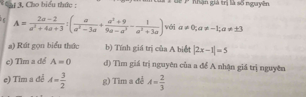 ài 3. Cho biểu thức :
P 9 dể Pnhận giả trị là số nguyên
6 A= (2a-2)/a^2+4a+3 :( a/a^2-3a + (a^2+9)/9a-a^3 - 1/a^2+3a ) với a!= 0; a!= -1; a!= ± 3
a) Rút gọn biểu thức b) Tính giá trị của A biết |2x-1|=5
c) Tìm a để A=0 d) Tìm giá trị nguyên của a để A nhận giá trị nguyên
e) Tìm a để A= 3/2  g) Tìm a để A= 2/3 