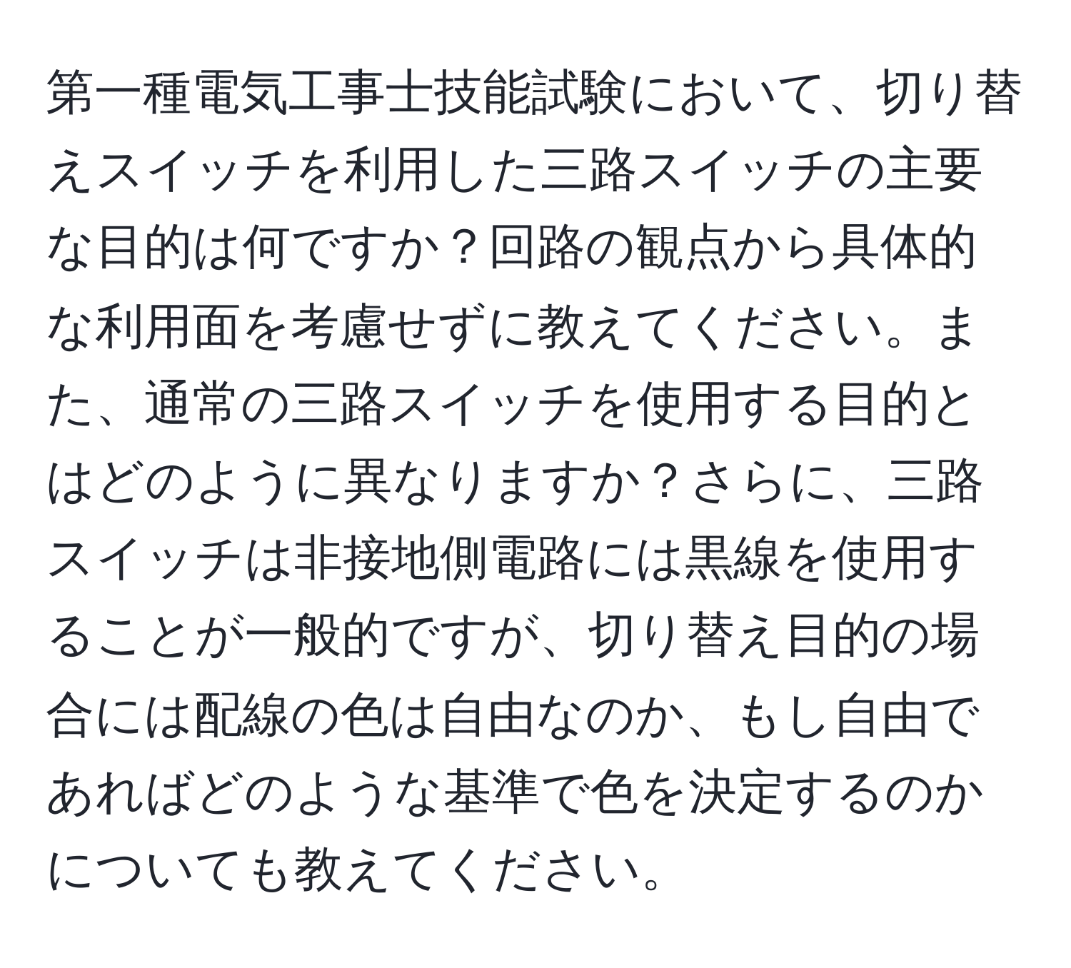 第一種電気工事士技能試験において、切り替えスイッチを利用した三路スイッチの主要な目的は何ですか？回路の観点から具体的な利用面を考慮せずに教えてください。また、通常の三路スイッチを使用する目的とはどのように異なりますか？さらに、三路スイッチは非接地側電路には黒線を使用することが一般的ですが、切り替え目的の場合には配線の色は自由なのか、もし自由であればどのような基準で色を決定するのかについても教えてください。