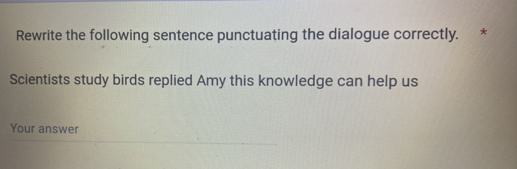 Rewrite the following sentence punctuating the dialogue correctly. * 
Scientists study birds replied Amy this knowledge can help us 
Your answer