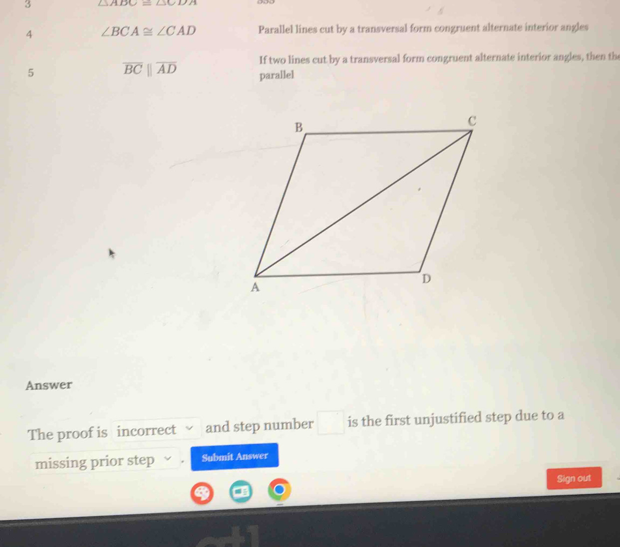 3
△ ABC≌ △ CDA
4
∠ BCA≌ ∠ CAD Parallel lines cut by a transversal form congruent alternate interior angles 
If two lines cut by a transversal form congruent alternate interior angles, then the
overline BCparallel overline AD
5 parallel 
Answer 
The proof is incorrect and step number is the first unjustified step due to a 
missing prior step Submit Answer 
Sign out